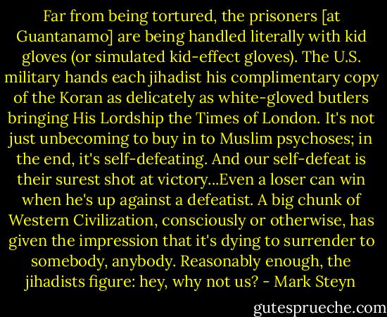 Far from being tortured, the prisoners [at Guantanamo] are being handled literally with kid gloves (or simulated kid-effect gloves). The U.S. military hands each jihadist his complimentary copy of the Koran as delicately as white-gloved butlers bringing His Lordship the Times of London. It's not just unbecoming to buy in to Muslim psychoses; in the end, it's self-defeating. And our self-defeat is their surest shot at victory...Even a loser can win when he's up against a defeatist. A big chunk of Western Civilization, consciously or otherwise, has given the impression that it's dying to surrender to somebody, anybody. Reasonably enough, the jihadists figure: hey, why not us? - Mark Steyn