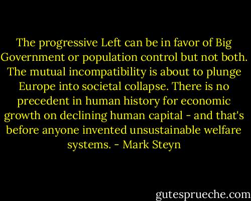 The progressive Left can be in favor of Big Government or population control but not both. The mutual incompatibility is about to plunge Europe into societal collapse. There is no precedent in human history for economic growth on declining human capital - and that's before anyone invented unsustainable welfare systems. - Mark Steyn