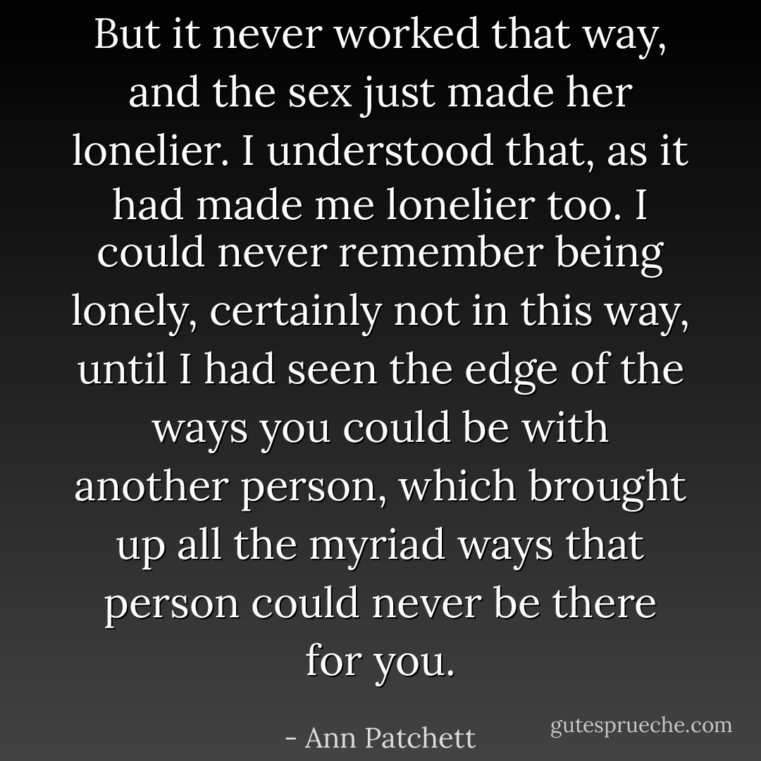 But it never worked that way, and the sex just made her lonelier. I understood that, as it had made me lonelier too. I could never remember being lonely, certainly not in this way, until I had seen the edge of the ways you could be with another person, which brought up all the myriad ways that person could never be there for you. - Ann Patchett
