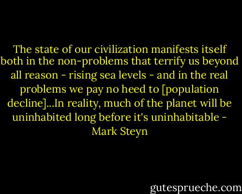 The state of our civilization manifests itself both in the non-problems that terrify us beyond all reason - rising sea levels - and in the real problems we pay no heed to [population decline]...In reality, much of the planet will be uninhabited long before it's uninhabitable - Mark Steyn