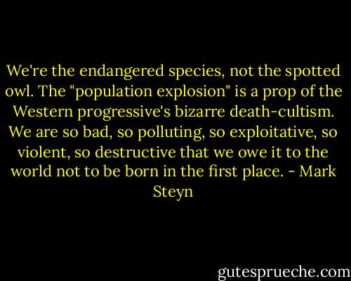 We're the endangered species, not the spotted owl. The "population explosion" is a prop of the Western progressive's bizarre death-cultism. We are so bad, so polluting, so exploitative, so violent, so destructive that we owe it to the world not to be born in the first place. - Mark Steyn