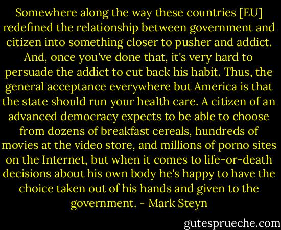 Somewhere along the way these countries [EU] redefined the relationship between government and citizen into something closer to pusher and addict. And, once you've done that, it's very hard to persuade the addict to cut back his habit. Thus, the general acceptance everywhere but America is that the state should run your health care. A citizen of an advanced democracy expects to be able to choose from dozens of breakfast cereals, hundreds of movies at the video store, and millions of porno sites on the Internet, but when it comes to life-or-death decisions about his own body he's happy to have the choice taken out of his hands and given to the government. - Mark Steyn