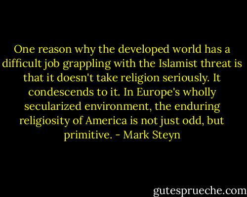 One reason why the developed world has a difficult job grappling with the Islamist threat is that it doesn't take religion seriously. It condescends to it. In Europe's wholly secularized environment, the enduring religiosity of America is not just odd, but primitive. - Mark Steyn