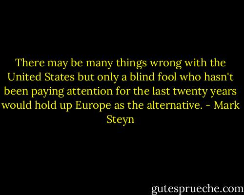 There may be many things wrong with the United States but only a blind fool who hasn't been paying attention for the last twenty years would hold up Europe as the alternative. - Mark Steyn