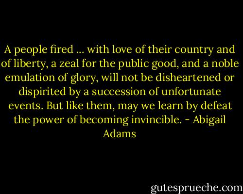 A people fired ... with love of their country and of liberty, a zeal for the public good, and a noble emulation of glory, will not be disheartened or dispirited by a succession of unfortunate events. But like them, may we learn by defeat the power of becoming invincible. - Abigail Adams