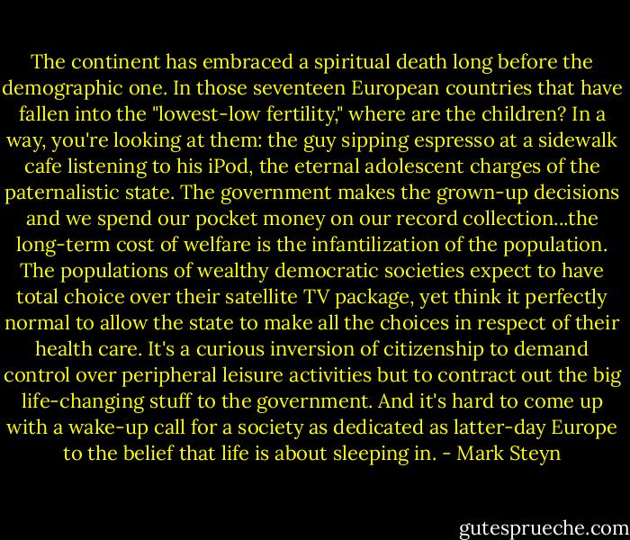 The continent has embraced a spiritual death long before the demographic one. In those seventeen European countries that have fallen into the "lowest-low fertility," where are the children? In a way, you're looking at them: the guy sipping espresso at a sidewalk cafe listening to his iPod, the eternal adolescent charges of the paternalistic state. The government makes the grown-up decisions and we spend our pocket money on our record collection...the long-term cost of welfare is the infantilization of the population. The populations of wealthy democratic societies expect to have total choice over their satellite TV package, yet think it perfectly normal to allow the state to make all the choices in respect of their health care. It's a curious inversion of citizenship to demand control over peripheral leisure activities but to contract out the big life-changing stuff to the government. And it's hard to come up with a wake-up call for a society as dedicated as latter-day Europe to the belief that life is about sleeping in. - Mark Steyn