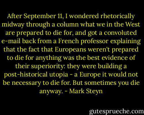 After September 11, I wondered rhetorically midway through a column what we in the West are prepared to die for, and got a convoluted e-mail back from a French professor explaining that the fact that Europeans weren't prepared to die for anything was the best evidence of their superiority: they were building a post-historical utopia - a Europe it would not be necessary to die for. But sometimes you die anyway. - Mark Steyn