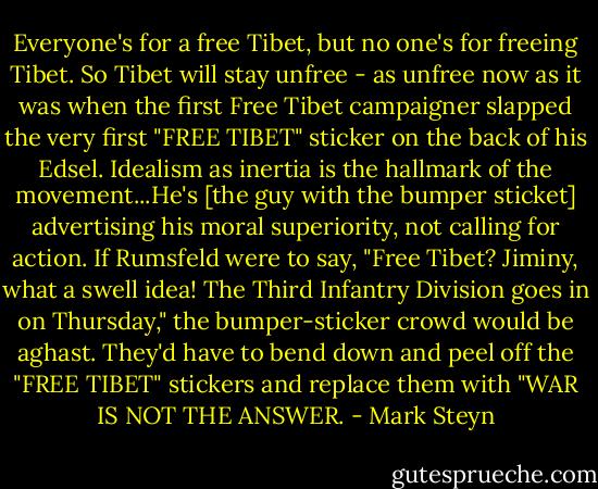 Everyone's for a free Tibet, but no one's for freeing Tibet. So Tibet will stay unfree - as unfree now as it was when the first Free Tibet campaigner slapped the very first "FREE TIBET" sticker on the back of his Edsel. Idealism as inertia is the hallmark of the movement...He's [the guy with the bumper sticket] advertising his moral superiority, not calling for action. If Rumsfeld were to say, "Free Tibet? Jiminy, what a swell idea! The Third Infantry Division goes in on Thursday," the bumper-sticker crowd would be aghast. They'd have to bend down and peel off the "FREE TIBET" stickers and replace them with "WAR IS NOT THE ANSWER. - Mark Steyn