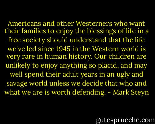 Americans and other Westerners who want their families to enjoy the blessings of life in a free society should understand that the life we've led since 1945 in the Western world is very rare in human history. Our children are unlikely to enjoy anything so placid, and may well spend their adult years in an ugly and savage world unless we decide that who and what we are is worth defending. - Mark Steyn
