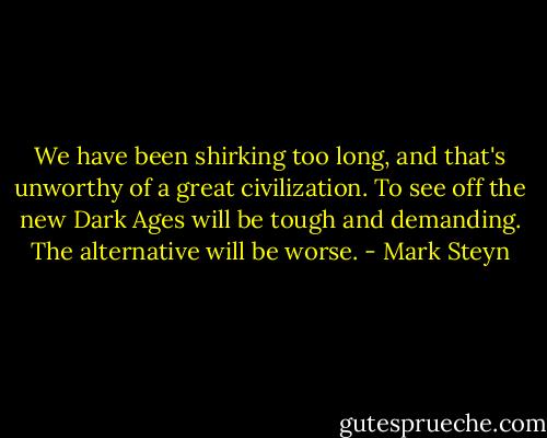 We have been shirking too long, and that's unworthy of a great civilization. To see off the new Dark Ages will be tough and demanding. The alternative will be worse. - Mark Steyn