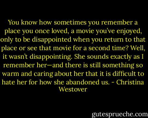 You know how sometimes you remember a place you once loved, a movie you’ve enjoyed, only to be disappointed when you return to that place or see that movie for a second time? Well, it wasn’t disappointing. She sounds exactly as I remember her—and there is still something so warm and caring about her that it is difficult to hate her for how she abandoned us. - Christina Westover