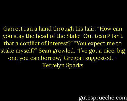 Garrett ran a hand through his hair. “How can you stay the head of the Stake-Out team? Isn’t that a conflict of interest?”<br />“You expect me to stake myself?” Sean growled.<br />“I’ve got a nice, big one you can borrow,” Gregori suggested. - Kerrelyn Sparks