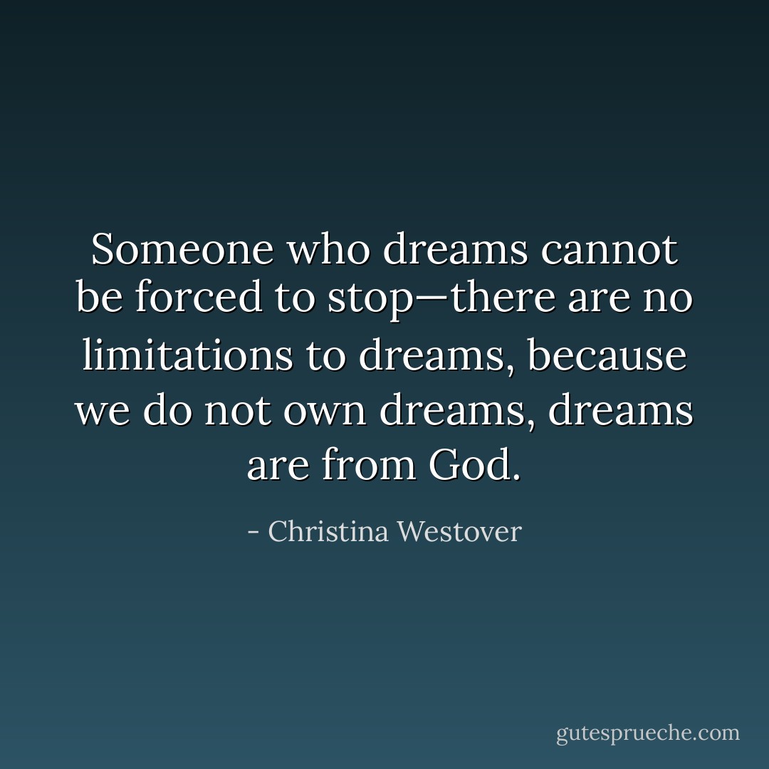 Someone who dreams cannot be forced to stop—there are no limitations to dreams, because we do not own dreams, dreams are from God. - Christina Westover