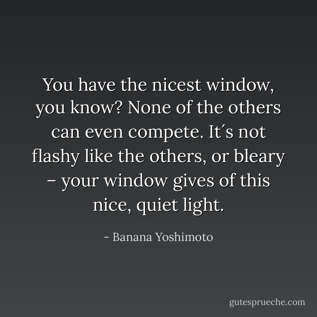 You have the nicest window, you know? None of the others can even compete. It´s not flashy like the others, or bleary – your window gives of this nice, quiet light. - Banana Yoshimoto