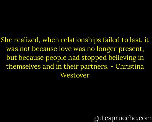 She realized, when relationships failed to last, it was not because love was no longer present, but because people had stopped believing in themselves and in their partners. - Christina Westover