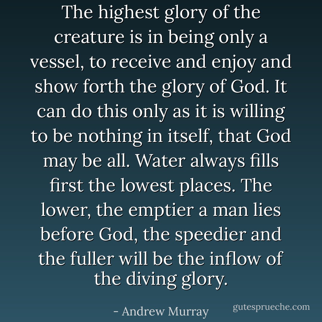 The highest glory of the creature is in being only a vessel, to receive and enjoy and show forth the glory of God. It can do this only as it is willing to be nothing in itself, that God may be all. Water always fills first the lowest places. The lower, the emptier a man lies before God, the speedier and the fuller will be the inflow of the diving glory. - Andrew Murray