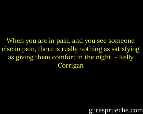 When you are in pain, and you see someone else in pain, there is really nothing as satisfying as giving them comfort in the night. - Kelly Corrigan
