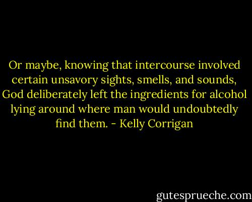 Or maybe, knowing that intercourse involved certain unsavory sights, smells, and sounds, God deliberately left the ingredients for alcohol lying around where man would undoubtedly find them. - Kelly Corrigan