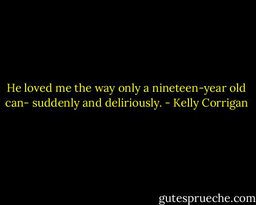 He loved me the way only a nineteen-year old can- suddenly and deliriously. - Kelly Corrigan