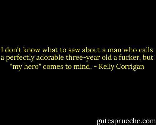 I don't know what to saw about a man who calls a perfectly adorable three-year old a fucker, but "my hero" comes to mind. - Kelly Corrigan