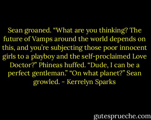 Sean groaned. “What are you thinking? The future of Vamps around the world depends on this, and you’re subjecting those poor innocent girls to a playboy and the self-proclaimed Love Doctor?”<br />Phineas huffed. “Dude, I can be a perfect gentleman.”<br />“On what planet?” Sean growled. - Kerrelyn Sparks