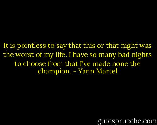 It is pointless to say that this or that night was the worst of my life. I have so many bad nights to choose from that I've made none the champion. - Yann Martel