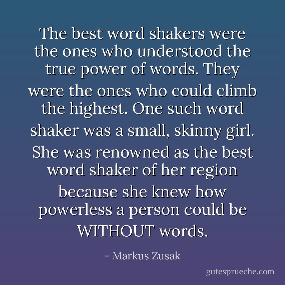 The best word shakers were the ones who understood the true power of words. They were the ones who could climb the highest. One such word shaker was a small, skinny girl. She was renowned as the best word shaker of her region because she knew how powerless a person could be WITHOUT words. - Markus Zusak
