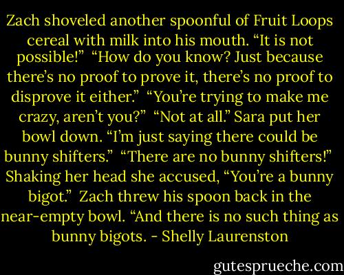 Zach shoveled another spoonful of Fruit Loops cereal with milk into his mouth. “It is not possible!” <br />“How do you know? Just because there’s no proof to prove it, there’s no proof to disprove it either.” <br />“You’re trying to make me crazy, aren’t you?” <br />“Not at all.” Sara put her bowl down. “I’m just saying there could be bunny shifters.” <br />“There are no bunny shifters!” <br />Shaking her head she accused, “You’re a bunny bigot.” <br />Zach threw his spoon back in the near-empty bowl. “And there is no such thing as bunny bigots. - Shelly Laurenston