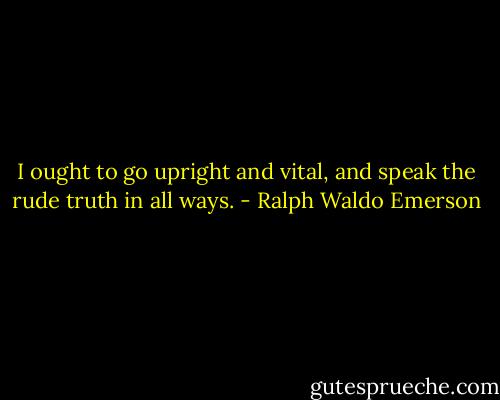 I ought to go upright and vital, and speak the rude truth in all ways. - Ralph Waldo Emerson