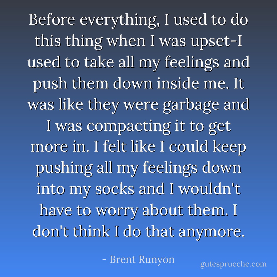 Before everything, I used to do this thing when I was upset-I used to take all my feelings and push them down inside me. It was like they were garbage and I was compacting it to get more in. I felt like I could keep pushing all my feelings down into my socks and I wouldn't have to worry about them. I don't think I do that anymore. - Brent Runyon