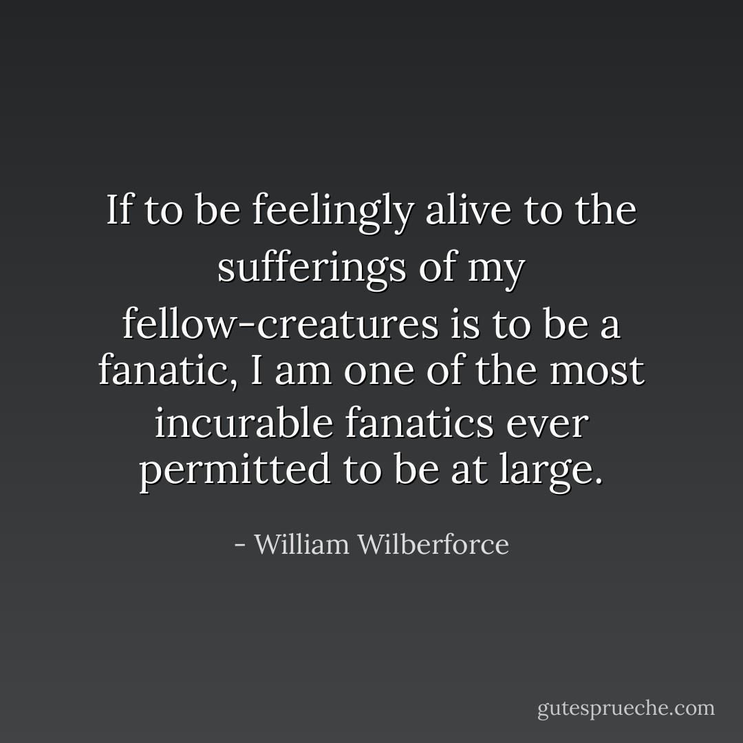 If to be feelingly alive to the sufferings of my fellow-creatures is to be a fanatic, I am one of the most incurable fanatics ever permitted to be at large. - William Wilberforce
