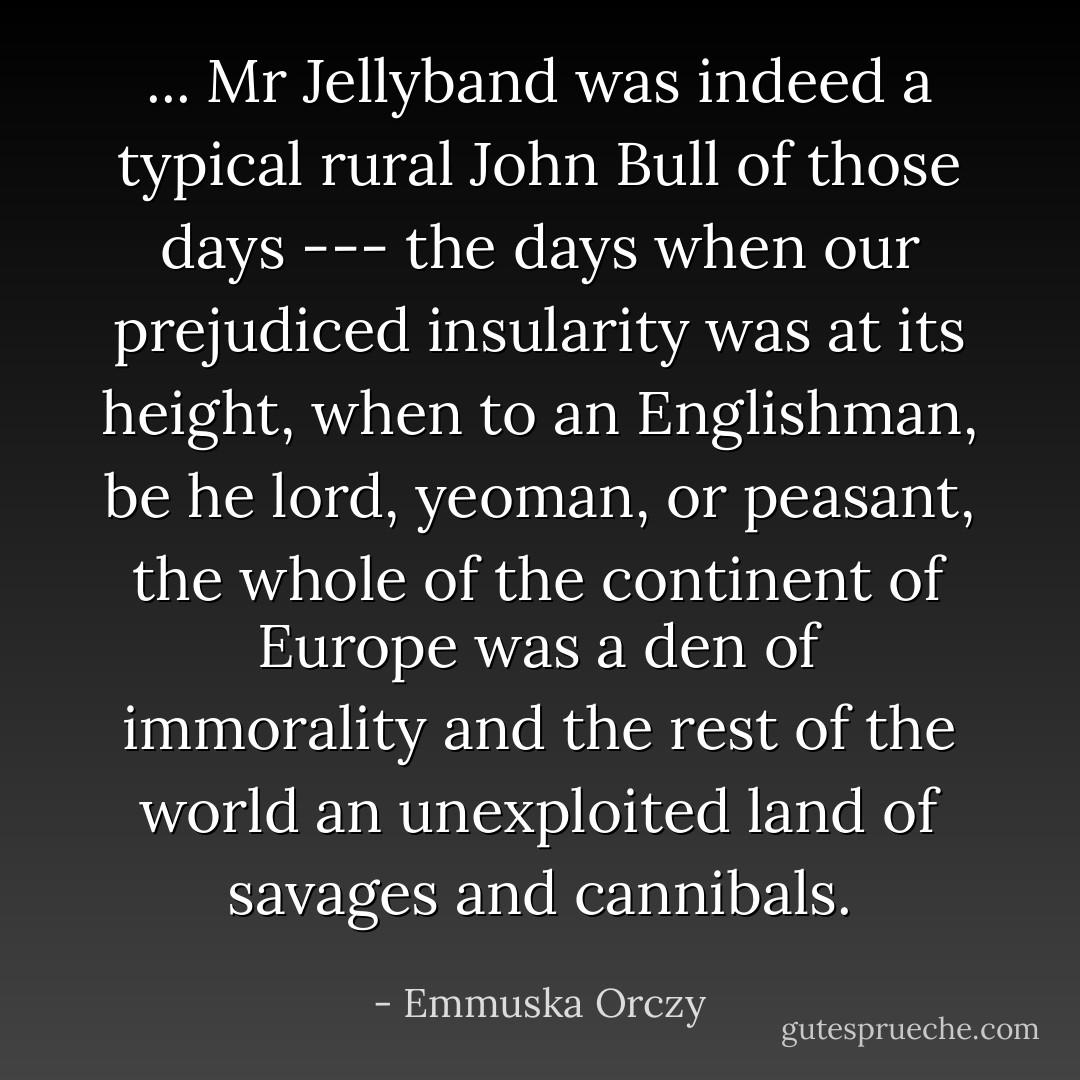 ... Mr Jellyband was indeed a typical rural John Bull of those days --- the days when our prejudiced insularity was at its height, when to an Englishman, be he lord, yeoman, or peasant, the whole of the continent of Europe was a den of immorality and the rest of the world an unexploited land of savages and cannibals. - Emmuska Orczy