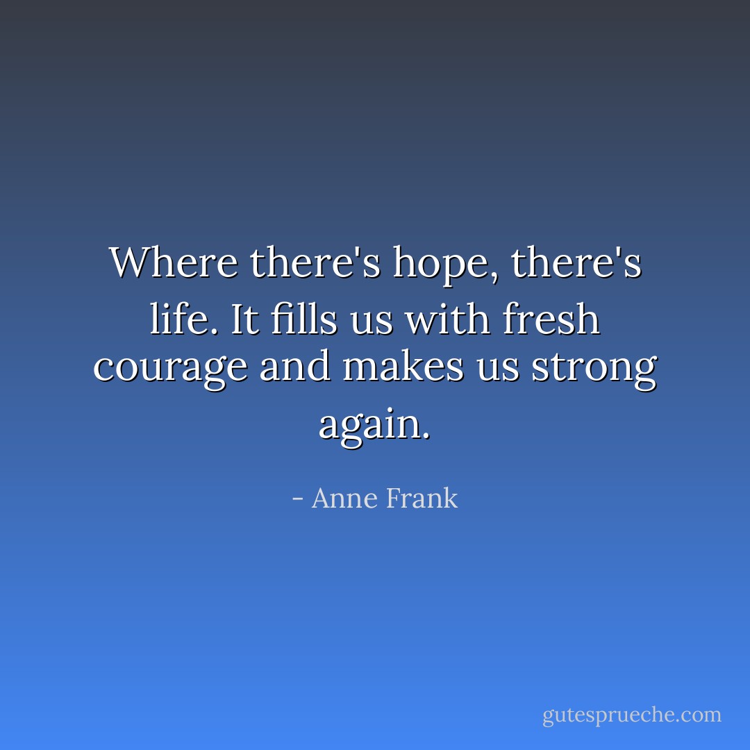 Where there's hope, there's life. It fills us with fresh courage and makes us strong again. - Anne Frank