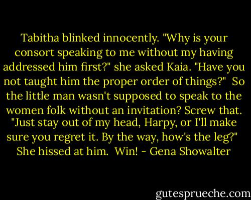 Tabitha blinked innocently. "Why is your consort speaking to me without my having addressed him first?" she asked Kaia. "Have you not taught him the proper order of things?"<br /><br />So the little man wasn't supposed to speak to the women folk without an invitation? Screw that. "Just stay out of my head, Harpy, or I'll make sure you regret it. By the way, how's the leg?"<br /><br />She hissed at him.<br /><br />Win! - Gena Showalter