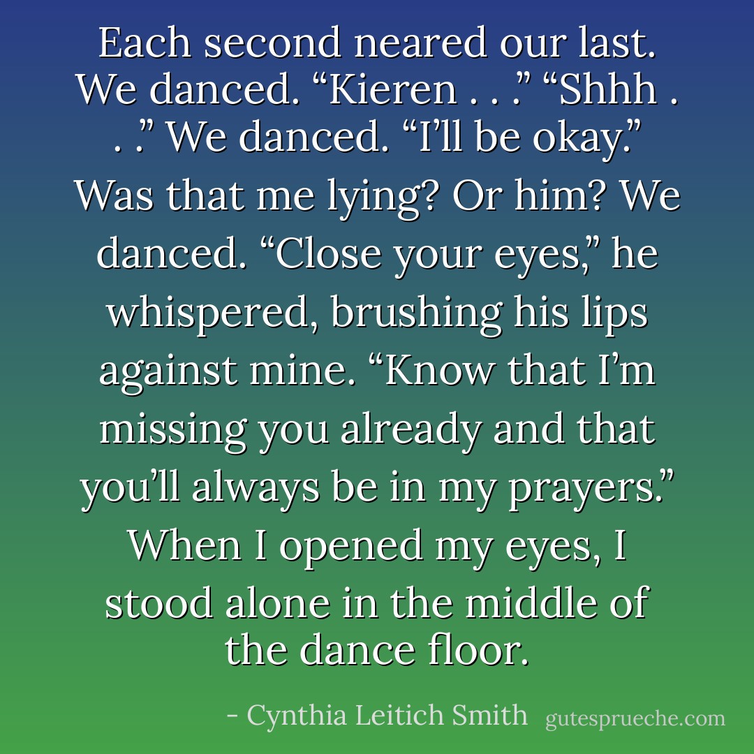 Each second neared our last.<br />We danced.<br />“Kieren . . .”<br />“Shhh . . .”<br />We danced.<br />“I’ll be okay.” Was that me lying? Or him?<br />We danced.<br />“Close your eyes,” he whispered, brushing his lips<br />against mine. “Know that I’m missing you already and<br />that you’ll always be in my prayers.”<br />When I opened my eyes, I stood alone in the middle of<br />the dance floor. - Cynthia Leitich Smith