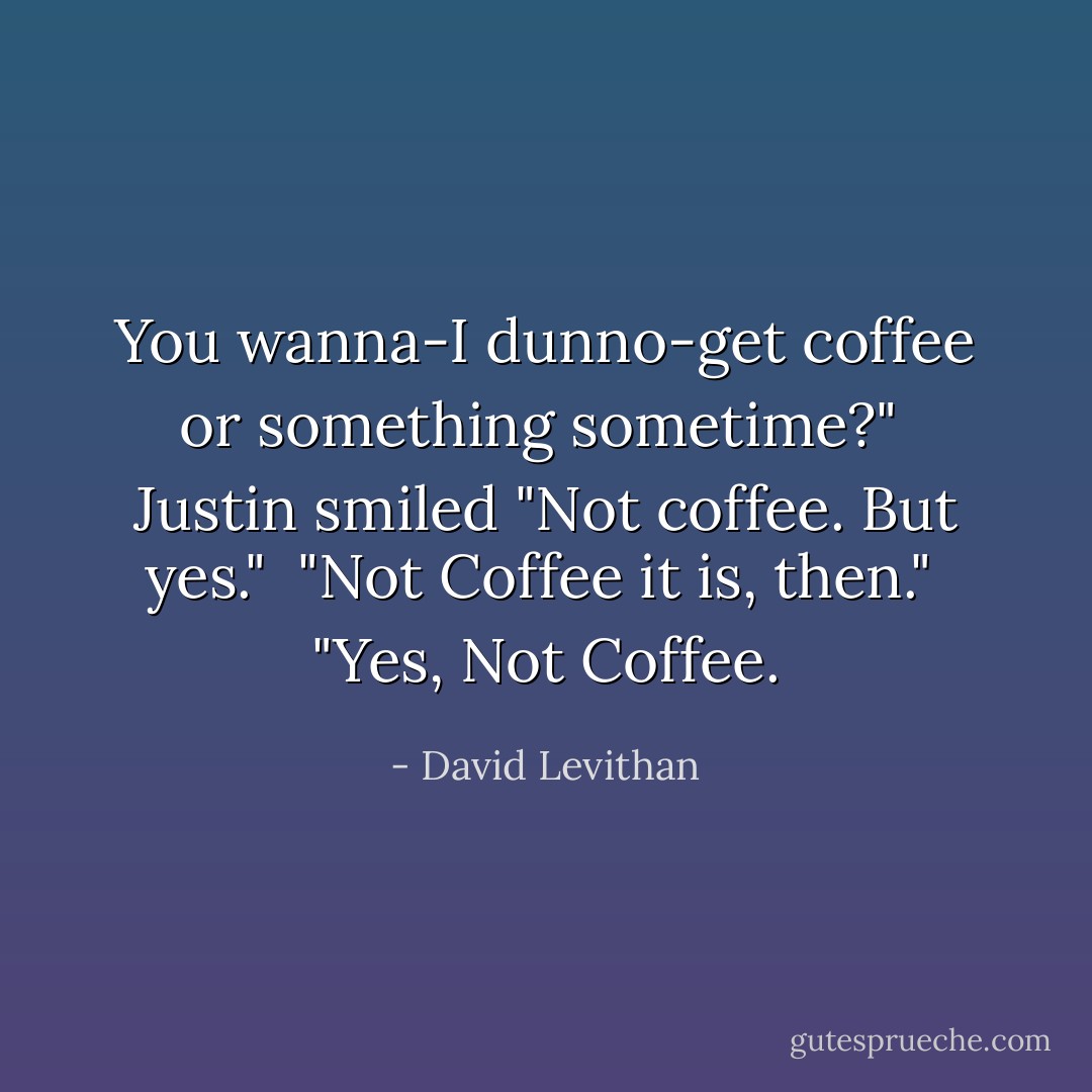 You wanna-I dunno-get coffee or something sometime?"<br /><br />Justin smiled "Not coffee. But yes."<br /><br />"Not Coffee it is, then."<br /><br />"Yes, Not Coffee. - David Levithan