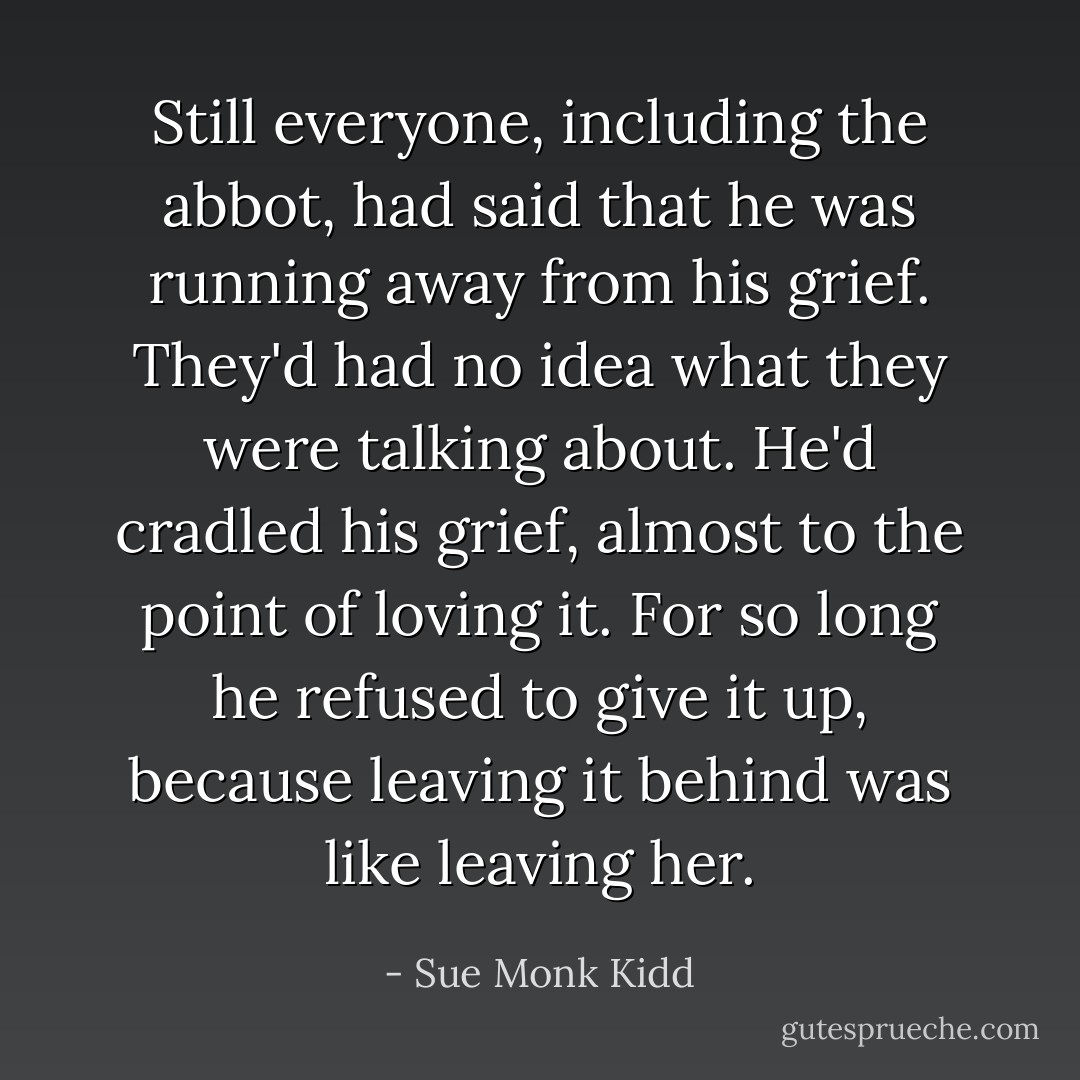 Still everyone, including the abbot, had said that he was running away from his grief. They'd had no idea what they were talking about. He'd cradled his grief, almost to the point of loving it. For so long he refused to give it up, because leaving it behind was like leaving her. - Sue Monk Kidd