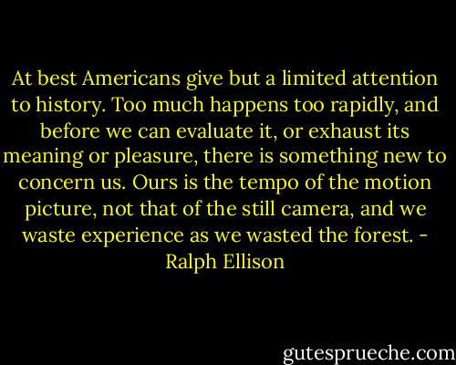 At best Americans give but a limited attention to history. Too much happens too rapidly, and before we can evaluate it, or exhaust its meaning or pleasure, there is something new to concern us. Ours is the tempo of the motion picture, not that of the still camera, and we waste experience as we wasted the forest. - Ralph Ellison