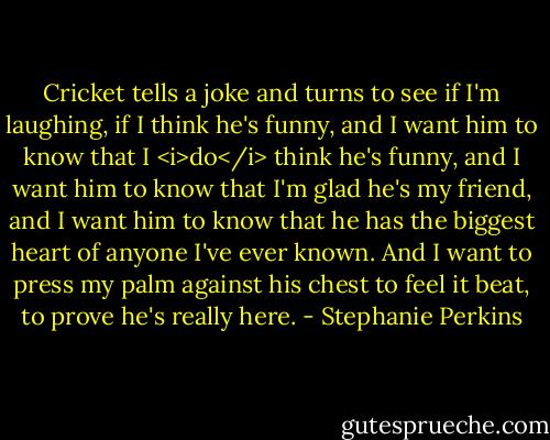 Cricket tells a joke and turns to see if I'm laughing, if I think he's funny, and I want him to know that I <i>do</i> think he's funny, and I want him to know that I'm glad he's my friend, and I want him to know that he has the biggest heart of anyone I've ever known. And I want to press my palm against his chest to feel it beat, to prove he's really here. - Stephanie Perkins