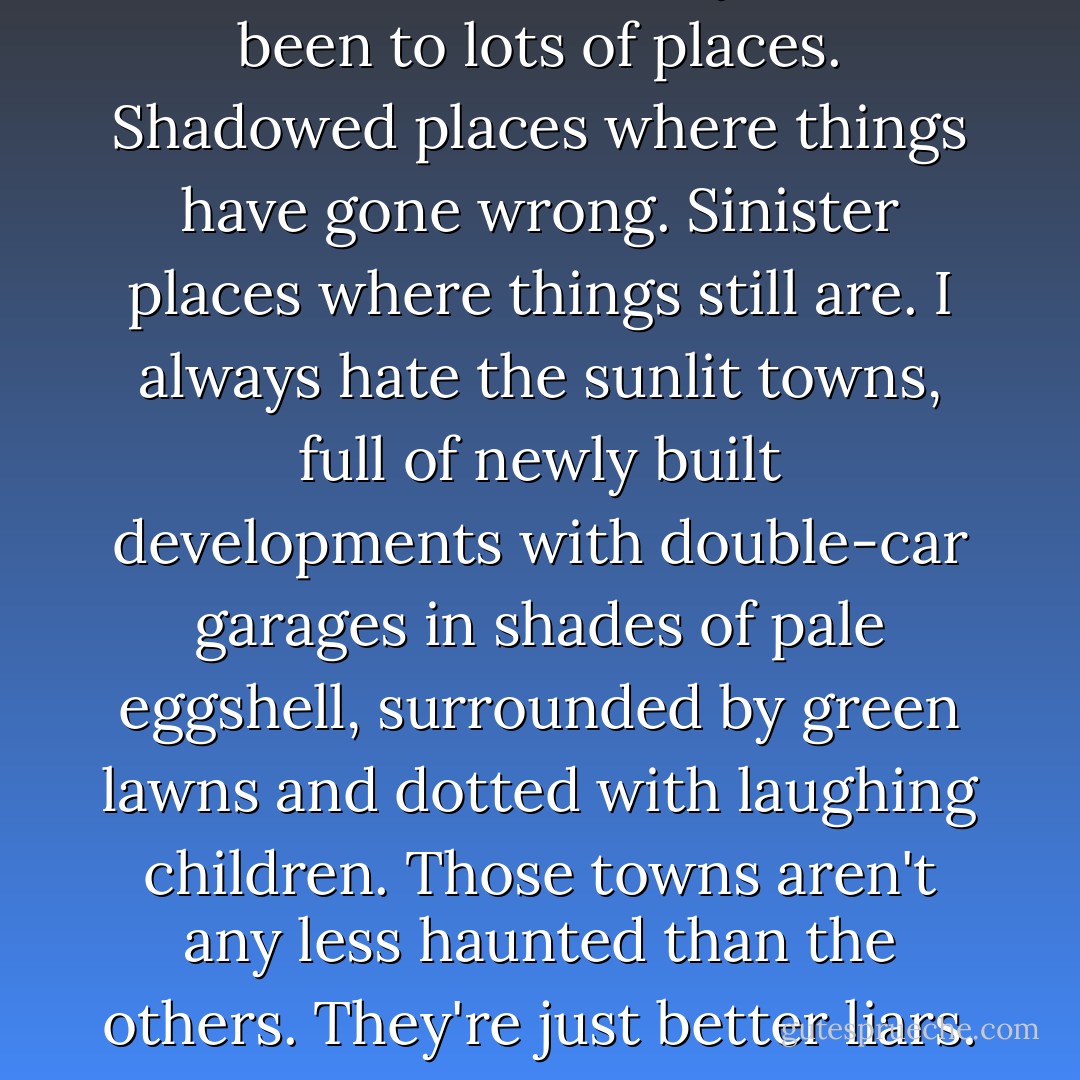 Over the course of my life I've been to lots of places. Shadowed places where things have gone wrong. Sinister places where things still are. I always hate the sunlit towns, full of newly built developments with double-car garages in shades of pale eggshell, surrounded by green lawns and dotted with laughing children. Those towns aren't any less haunted than the others. They're just better liars. - Kendare Blake
