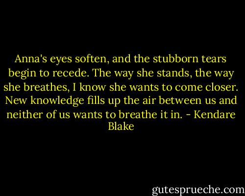 Anna's eyes soften, and the stubborn tears begin to recede. The way she stands, the way she breathes, I know she wants to come closer. New knowledge fills up the air between us and neither of us wants to breathe it in. - Kendare Blake