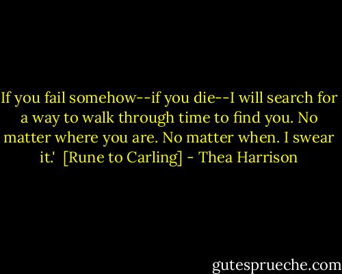 If you fail somehow--if you die--I will search for a way to walk through time to find you. No matter where you are. No matter when. I swear it.' <br />[Rune to Carling] - Thea Harrison