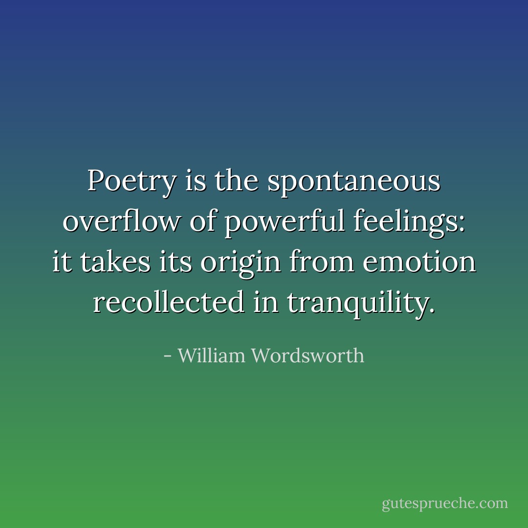 Poetry is the spontaneous overflow of powerful feelings: it takes its origin from emotion recollected in tranquility. - William Wordsworth