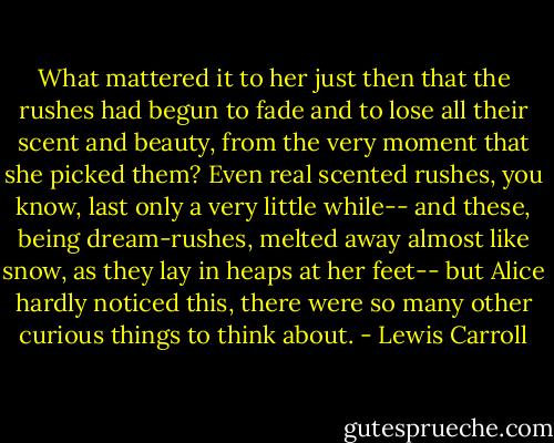What mattered it to her just then that the rushes had begun to fade and to lose all their scent and beauty, from the very moment that she picked them? Even real scented rushes, you know, last only a very little while-- and these, being dream-rushes, melted away almost like snow, as they lay in heaps at her feet-- but Alice hardly noticed this, there were so many other curious things to think about. - Lewis Carroll