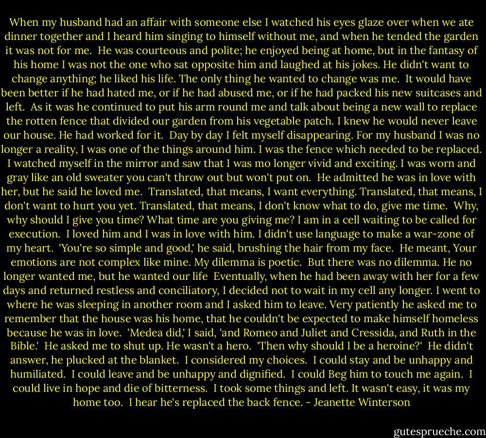 When my husband had an affair with someone else I watched his eyes glaze over when we ate dinner together and I heard him singing to himself without me, and when he tended the garden it was not for me.<br /><br />He was courteous and polite; he enjoyed being at home, but in the fantasy of his home I was not the one who sat opposite him and laughed at his jokes. He didn't want to change anything; he liked his life. The only thing he wanted to change was me.<br /><br />It would have been better if he had hated me, or if he had abused me, or if he had packed his new suitcases and left.<br /><br />As it was he continued to put his arm round me and talk about being a new wall to replace the rotten fence that divided our garden from his vegetable patch. I knew he would never leave our house. He had worked for it.<br /><br />Day by day I felt myself disappearing. For my husband I was no longer a reality, I was one of the things around him. I was the fence which needed to be replaced. I watched myself in the mirror and saw that I was mo longer vivid and exciting. I was worn and gray like an old sweater you can't throw out but won't put on.<br /><br />He admitted he was in love with her, but he said he loved me.<br /><br />Translated, that means, I want everything. Translated, that means, I don't want to hurt you yet. Translated, that means, I don't know what to do, give me time.<br /><br />Why, why should I give you time? What time are you giving me? I am in a cell waiting to be called for execution.<br /><br />I loved him and I was in love with him. I didn't use language to make a war-zone of my heart.<br /><br />'You're so simple and good,' he said, brushing the hair from my face.<br /><br />He meant, Your emotions are not complex like mine. My dilemma is poetic.<br /><br />But there was no dilemma. He no longer wanted me, but he wanted our life<br /><br />Eventually, when he had been away with her for a few days and returned restless and conciliatory, I decided not to wait in my cell any longer. I went to where he was sleeping in another room and I asked him to leave. Very patiently he asked me to remember that the house was his home, that he couldn't be expected to make himself homeless because he was in love.<br /><br />'Medea did,' I said, 'and Romeo and Juliet and Cressida, and Ruth in the Bible.'<br /><br />He asked me to shut up. He wasn't a hero.<br /><br />'Then why should I be a heroine?'<br /><br />He didn't answer, he plucked at the blanket.<br /><br />I considered my choices.<br /><br />I could stay and be unhappy and humiliated.<br /><br />I could leave and be unhappy and dignified.<br /><br />I could Beg him to touch me again.<br /><br />I could live in hope and die of bitterness.<br /><br />I took some things and left. It wasn't easy, it was my home too.<br /><br />I hear he's replaced the back fence. - Jeanette Winterson