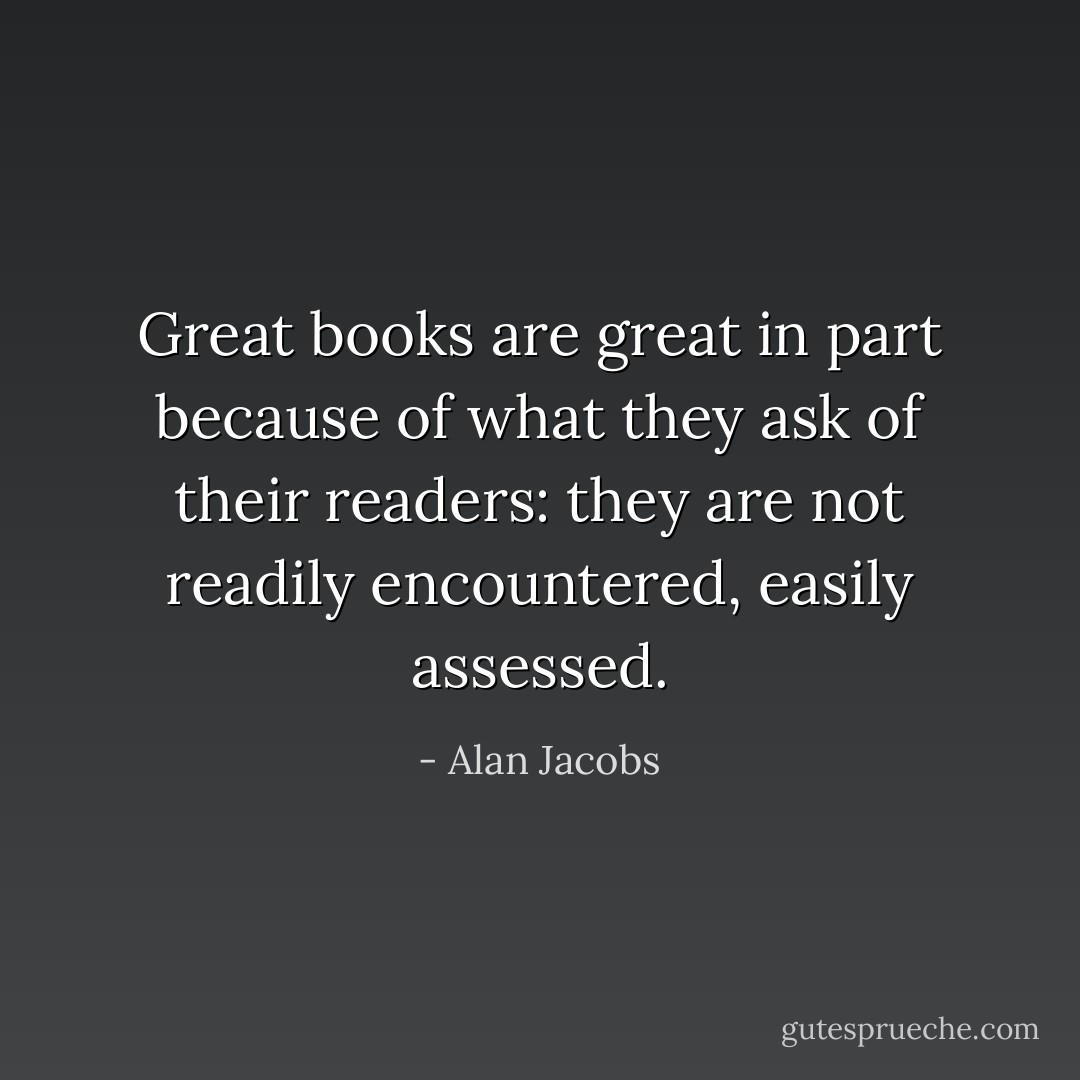 Great books are great in part because of what they ask of their readers: they are not readily encountered, easily assessed. - Alan Jacobs