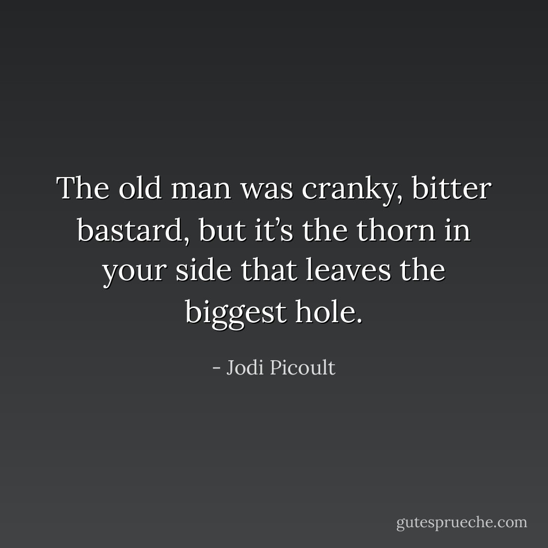 The old man was cranky, bitter bastard, but it’s the thorn in your side that leaves the biggest hole. - Jodi Picoult