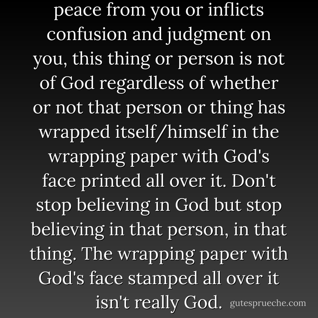 If anything or anyone removes peace from you or inflicts confusion and judgment on you, this thing or person is not of God regardless of whether or not that person or thing has wrapped itself/himself in the wrapping paper with God's face printed all over it. Don't stop believing in God but stop believing in that person, in that thing. The wrapping paper with God's face stamped all over it isn't really God. - C. JoyBell C.