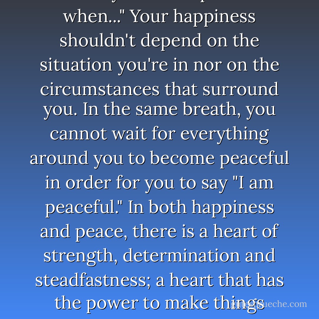 Peace is something like happiness; you cannot say "I will be happy when..." and you can't say "I will be peaceful when..." Your happiness shouldn't depend on the situation you're in nor on the circumstances that surround you. In the same breath, you cannot wait for everything around you to become peaceful in order for you to say "I am peaceful." In both happiness and peace, there is a heart of strength, determination and steadfastness; a heart that has the power to make things happen. You have to be at peace. You have to be happy. Now. - C. JoyBell C.