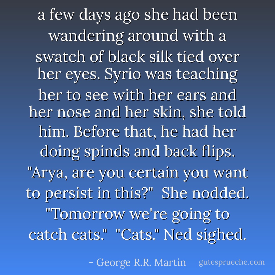 a few days ago she had been wandering around with a swatch of black silk tied over her eyes. Syrio was teaching her to see with her ears and her nose and her skin, she told him. Before that, he had her doing spinds and back flips. "Arya, are you certain you want to persist in this?"<br /><br />She nodded. "Tomorrow we're going to catch cats."<br /><br />"Cats." Ned sighed. - George R.R. Martin